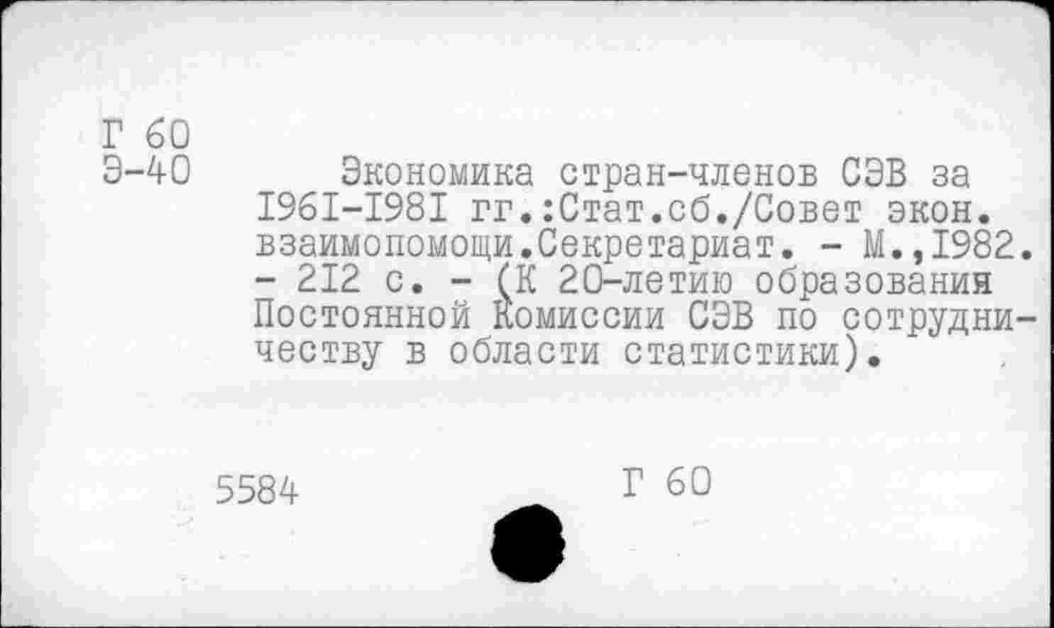 ﻿Г 60
Э-40 Экономика стран-членов СЭВ за I96I-I98I гг.:Стат.об./Совет экон, взаимопомощи.Секретариат. - М.,1982.
- 212 с. - (К 20-летию образования Постоянной Комиссии СЭВ по сотрудничеству в области статистики).
5584
Г 60